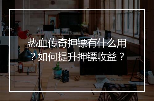 热血传奇押镖有什么用？如何提升押镖收益？