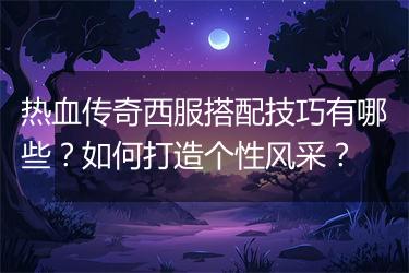 热血传奇西服搭配技巧有哪些？如何打造个性风采？