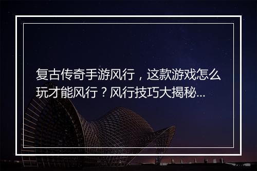 复古传奇手游风行，这款游戏怎么玩才能风行？风行技巧大揭秘！