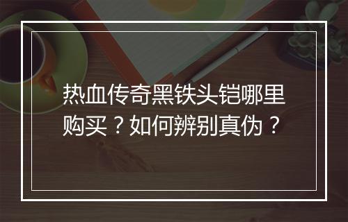 热血传奇黑铁头铠哪里购买？如何辨别真伪？