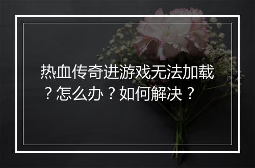 热血传奇进游戏无法加载？怎么办？如何解决？