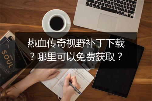 热血传奇视野补丁下载？哪里可以免费获取？