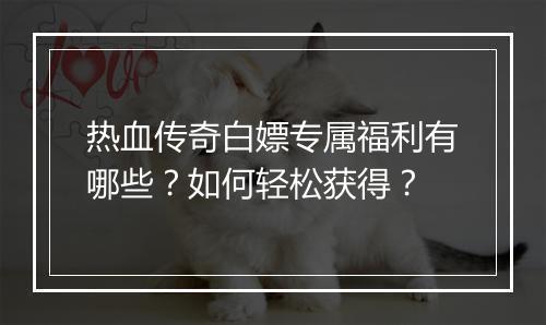 热血传奇白嫖专属福利有哪些？如何轻松获得？