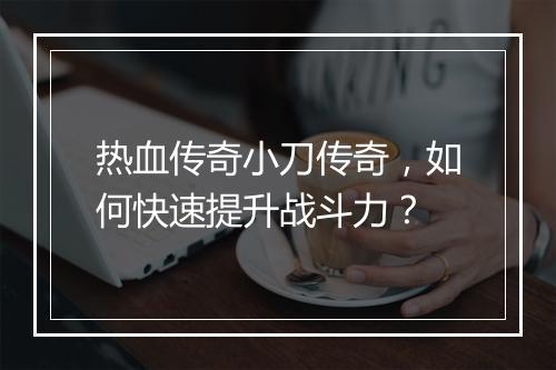 热血传奇小刀传奇，如何快速提升战斗力？