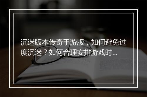 沉迷版本传奇手游版，如何避免过度沉迷？如何合理安排游戏时间？