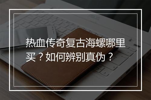 热血传奇复古海螺哪里买？如何辨别真伪？