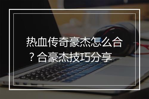 热血传奇豪杰怎么合？合豪杰技巧分享