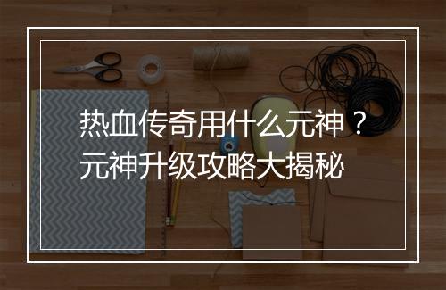 热血传奇用什么元神？元神升级攻略大揭秘