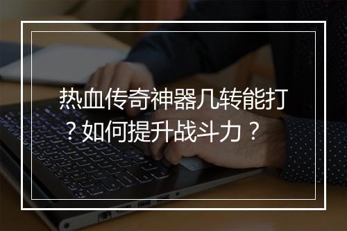 热血传奇神器几转能打？如何提升战斗力？