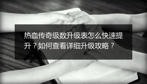 热血传奇级数升级表怎么快速提升？如何查看详细升级攻略？