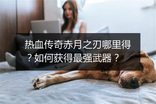 热血传奇赤月之刃哪里得？如何获得最强武器？