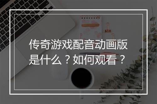 传奇游戏配音动画版是什么？如何观看？