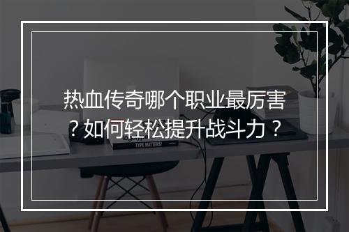 热血传奇哪个职业最厉害？如何轻松提升战斗力？