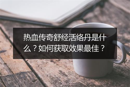 热血传奇舒经活络丹是什么？如何获取效果最佳？