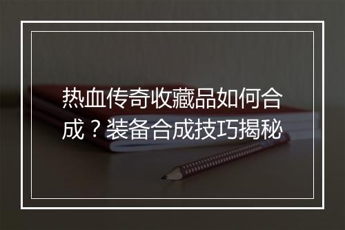 热血传奇收藏品如何合成？装备合成技巧揭秘