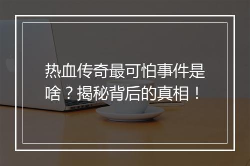 热血传奇最可怕事件是啥？揭秘背后的真相！