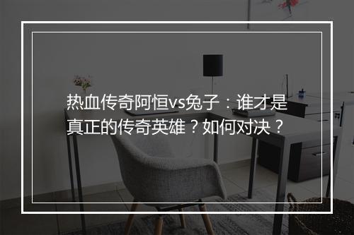 热血传奇阿恒vs兔子：谁才是真正的传奇英雄？如何对决？