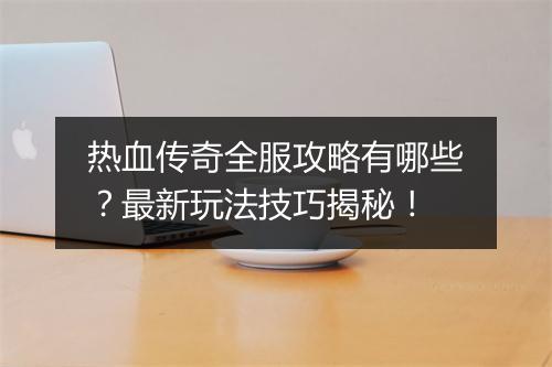 热血传奇全服攻略有哪些？最新玩法技巧揭秘！