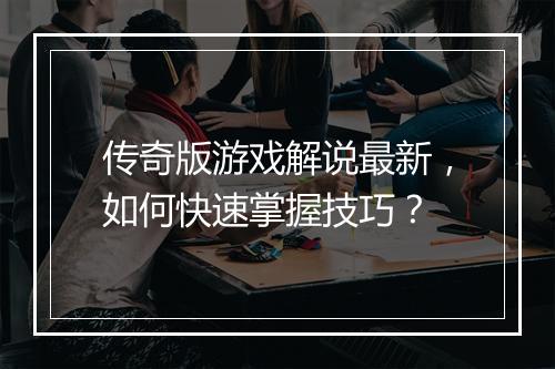 传奇版游戏解说最新，如何快速掌握技巧？