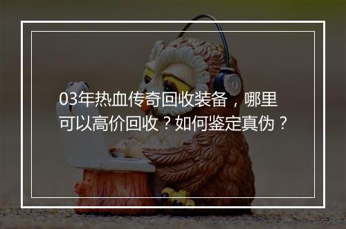03年热血传奇回收装备，哪里可以高价回收？如何鉴定真伪？