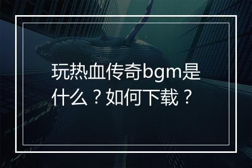 玩热血传奇bgm是什么？如何下载？