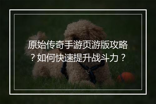 原始传奇手游页游版攻略？如何快速提升战斗力？