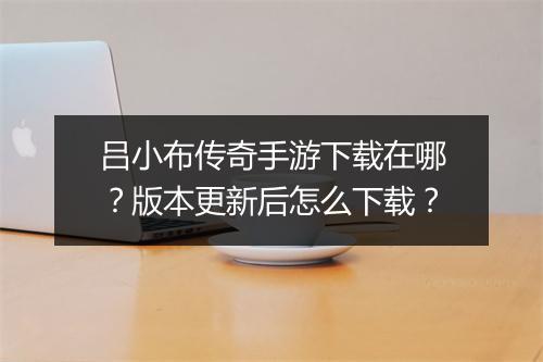 吕小布传奇手游下载在哪？版本更新后怎么下载？