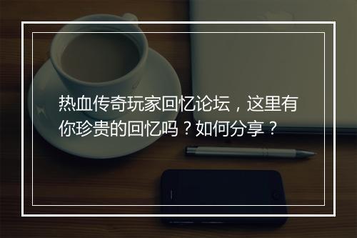 热血传奇玩家回忆论坛，这里有你珍贵的回忆吗？如何分享？