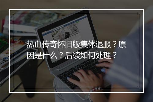热血传奇怀旧版集体退服?原因是什么?后续如何处理?