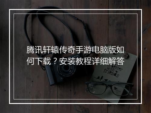 腾讯轩辕传奇手游电脑版如何下载？安装教程详细解答