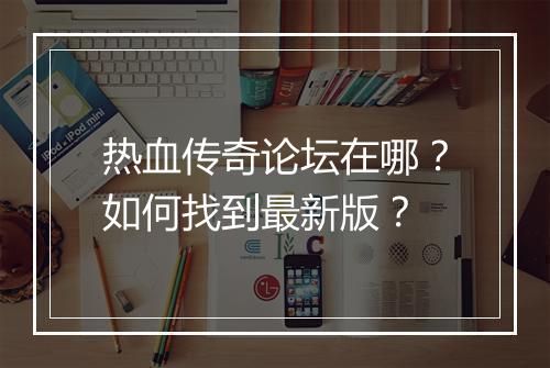 热血传奇论坛在哪？如何找到最新版？