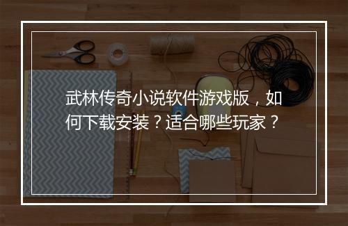 武林传奇小说软件游戏版，如何下载安装？适合哪些玩家？