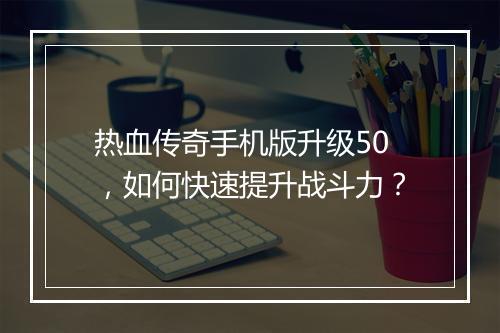 热血传奇手机版升级50，如何快速提升战斗力？