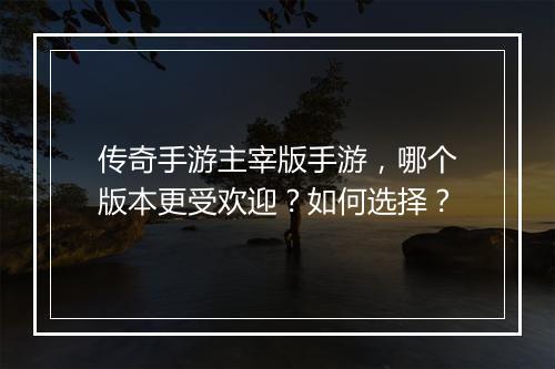 传奇手游主宰版手游，哪个版本更受欢迎？如何选择？
