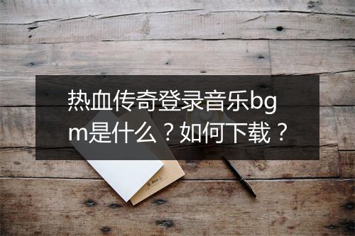 热血传奇登录音乐bgm是什么？如何下载？