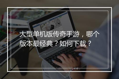 大型单机版传奇手游，哪个版本最经典？如何下载？