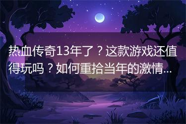 热血传奇13年了？这款游戏还值得玩吗？如何重拾当年的激情？
