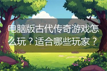电脑版古代传奇游戏怎么玩？适合哪些玩家？