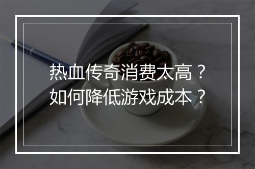 热血传奇消费太高？如何降低游戏成本？