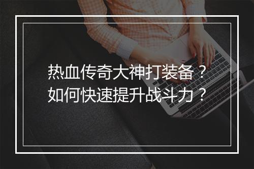 热血传奇大神打装备？如何快速提升战斗力？