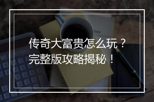 传奇大富贵怎么玩？完整版攻略揭秘！