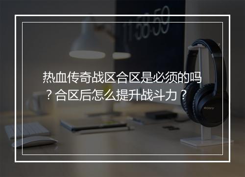 热血传奇战区合区是必须的吗？合区后怎么提升战斗力？