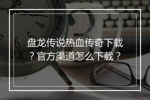 盘龙传说热血传奇下载？官方渠道怎么下载？