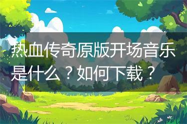 热血传奇原版开场音乐是什么？如何下载？