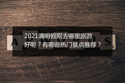2021清明假期去哪里旅游好呢？有哪些热门景点推荐？
