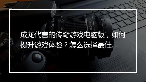 成龙代言的传奇游戏电脑版，如何提升游戏体验？怎么选择最佳配置？