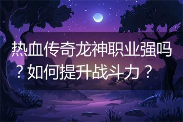 热血传奇龙神职业强吗？如何提升战斗力？