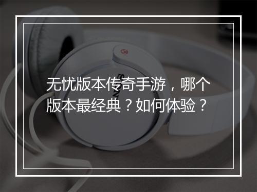 无忧版本传奇手游，哪个版本最经典？如何体验？