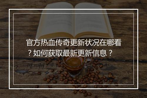 官方热血传奇更新状况在哪看?如何获取最新更新信息?