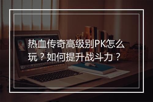 热血传奇高级别PK怎么玩？如何提升战斗力？